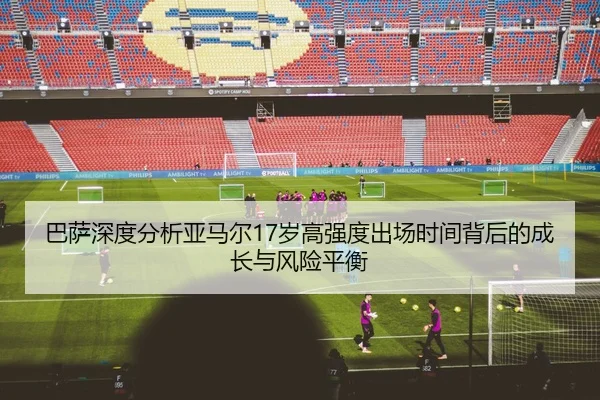 巴萨深度分析亚马尔17岁高强度出场时间背后的成长与风险平衡