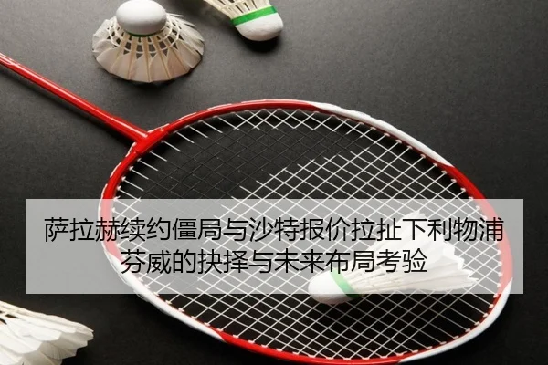 萨拉赫续约僵局与沙特报价拉扯下利物浦芬威的抉择与未来布局考验
